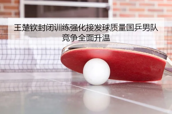 王楚钦封闭训练强化接发球质量国乒男队竞争全面升温