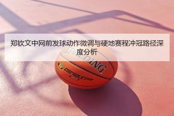 郑钦文中网前发球动作微调与硬地赛程冲冠路径深度分析
