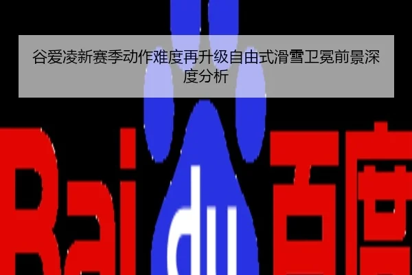 谷爱凌新赛季动作难度再升级自由式滑雪卫冕前景深度分析